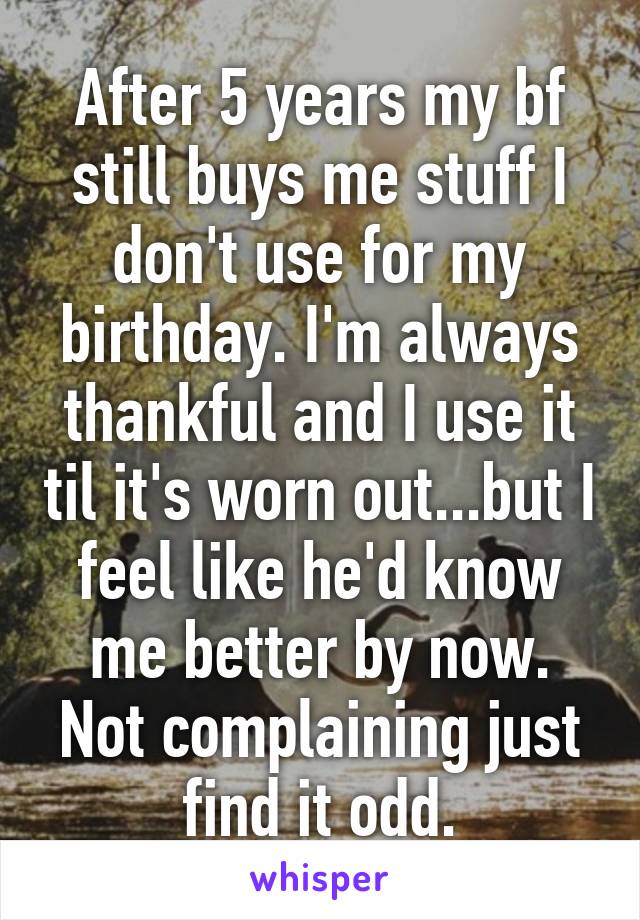 After 5 years my bf still buys me stuff I don't use for my birthday. I'm always thankful and I use it til it's worn out...but I feel like he'd know me better by now. Not complaining just find it odd.