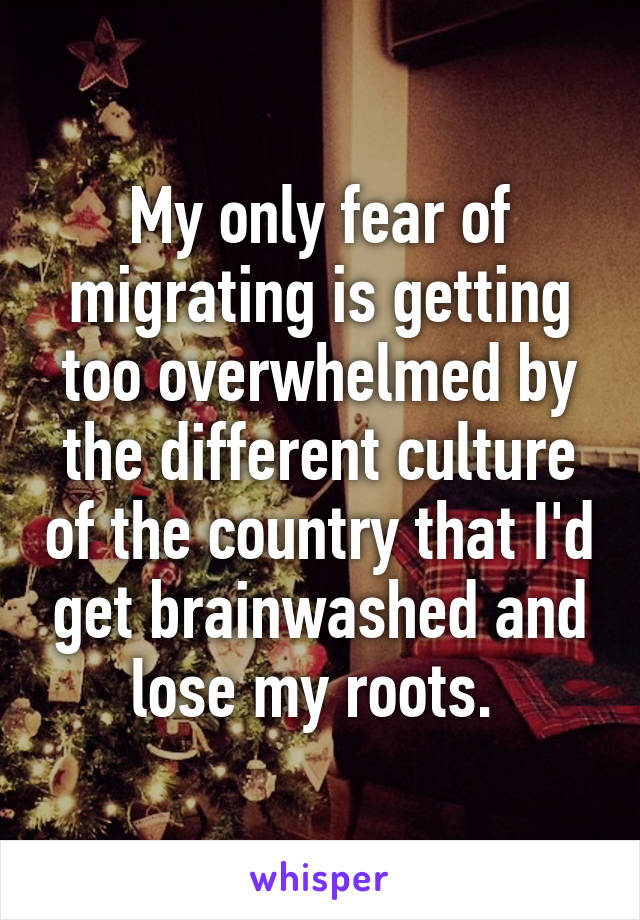 My only fear of migrating is getting too overwhelmed by the different culture of the country that I'd get brainwashed and lose my roots. 