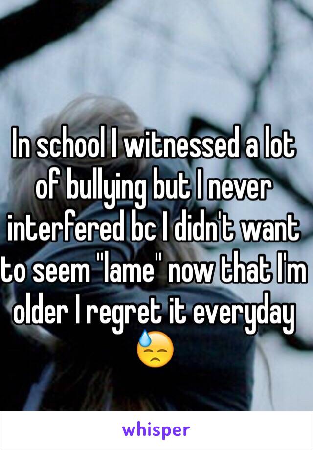 In school I witnessed a lot of bullying but I never interfered bc I didn't want to seem "lame" now that I'm older I regret it everyday 😓