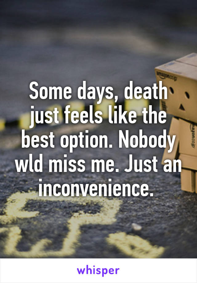 Some days, death just feels like the best option. Nobody wld miss me. Just an inconvenience. 