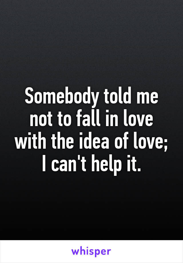 Somebody told me not to fall in love with the idea of love; I can't help it.