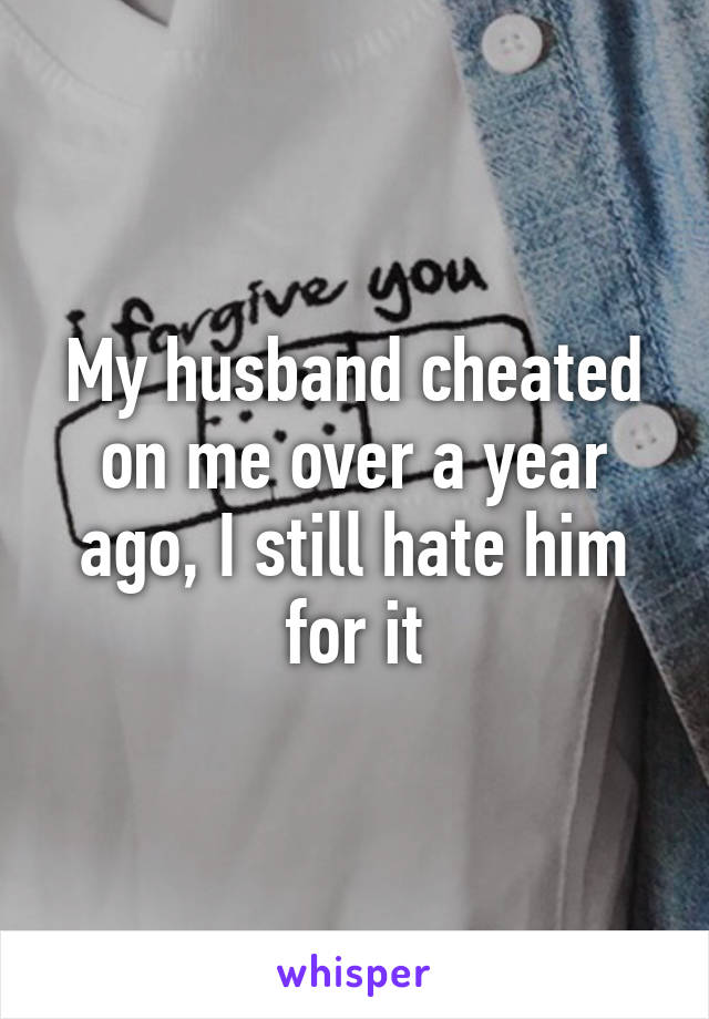 My husband cheated on me over a year ago, I still hate him for it