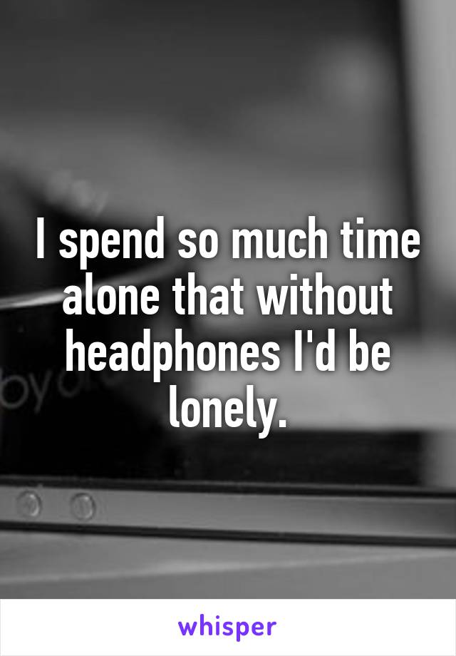 I spend so much time alone that without headphones I'd be lonely.