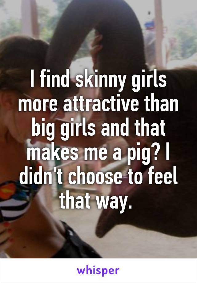 I find skinny girls more attractive than big girls and that makes me a pig? I didn't choose to feel that way. 