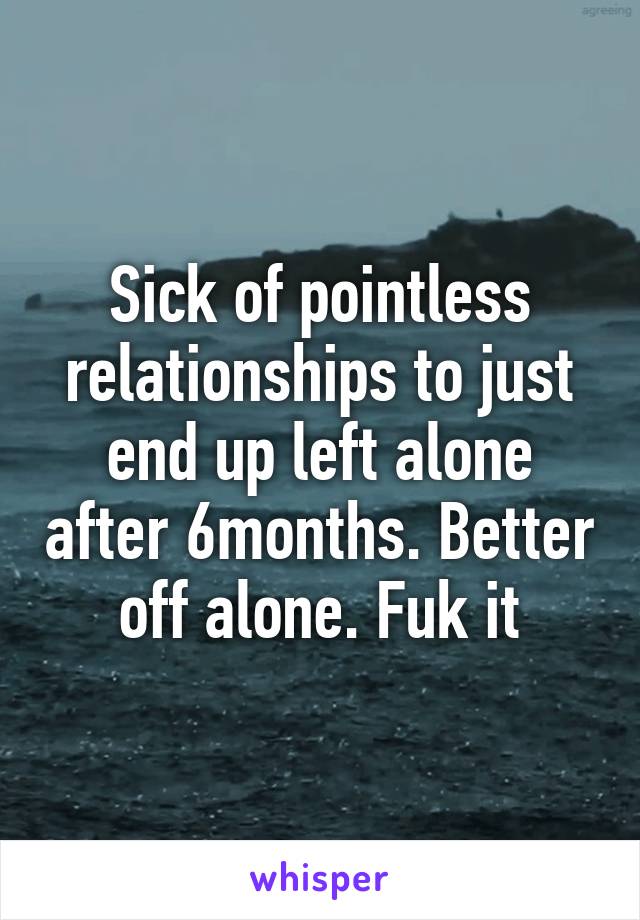 Sick of pointless relationships to just end up left alone after 6months. Better off alone. Fuk it