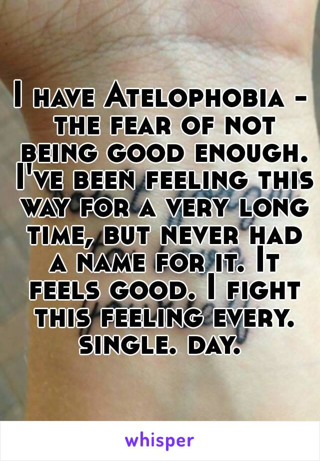 I have Atelophobia - the fear of not being good enough. I've been feeling this way for a very long time, but never had a name for it. It feels good. I fight this feeling every. single. day. 