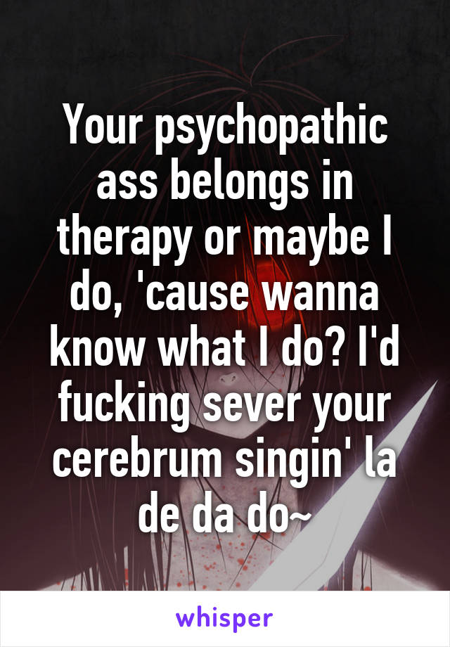 Your psychopathic ass belongs in therapy or maybe I do, 'cause wanna know what I do? I'd fucking sever your cerebrum singin' la de da do~