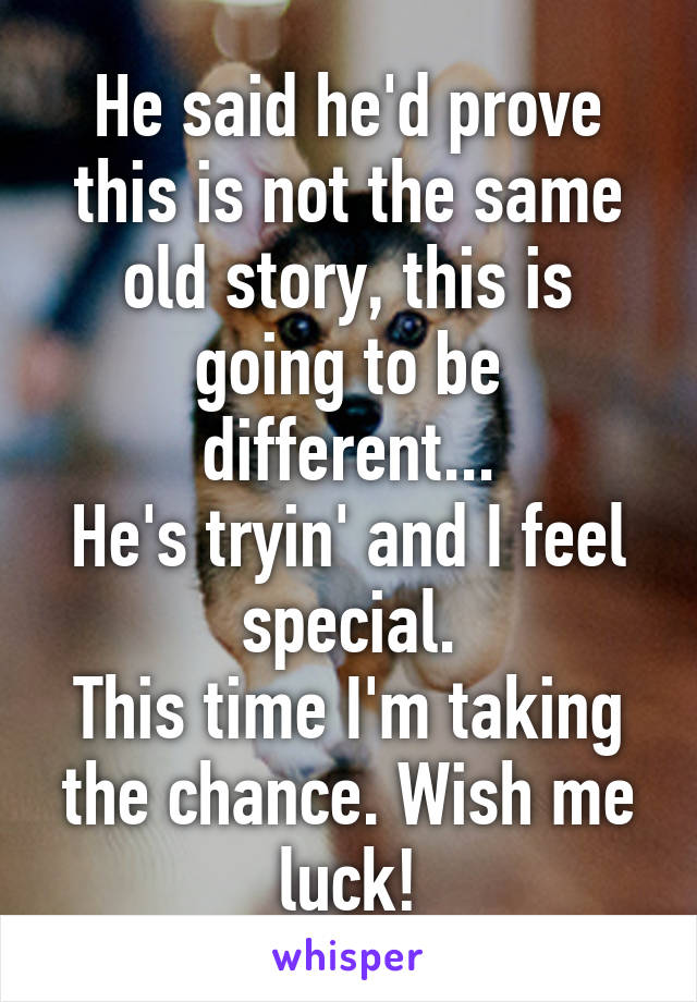 He said he'd prove this is not the same old story, this is going to be different...
He's tryin' and I feel special.
This time I'm taking the chance. Wish me luck!