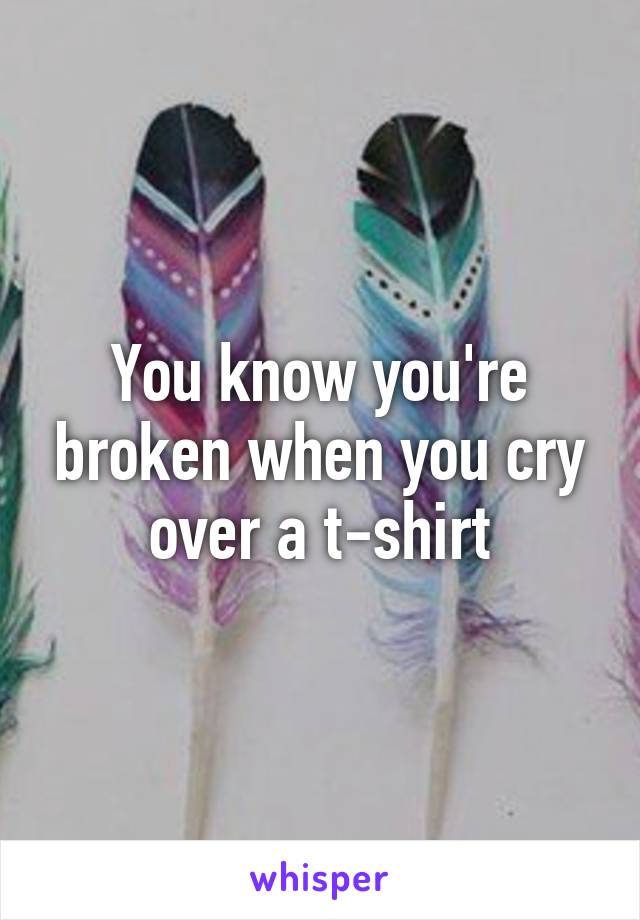 You know you're broken when you cry over a t-shirt