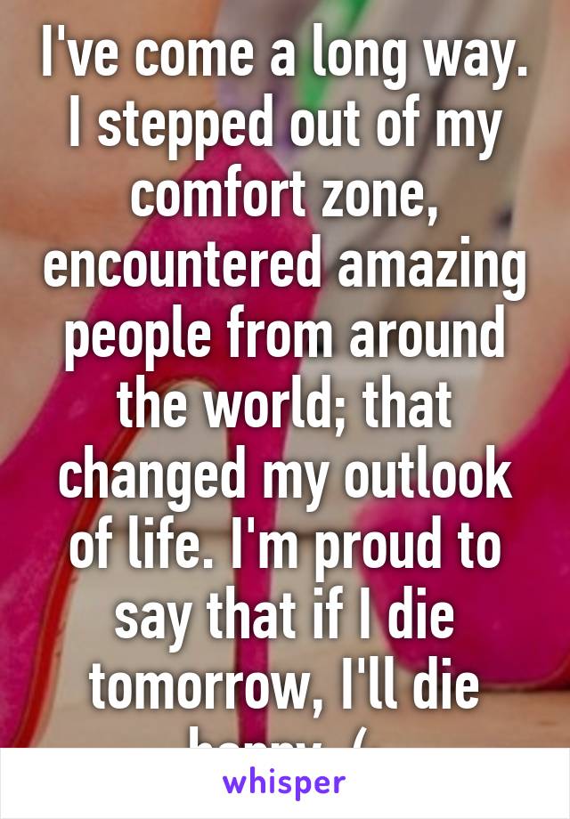 I've come a long way. I stepped out of my comfort zone, encountered amazing people from around the world; that changed my outlook of life. I'm proud to say that if I die tomorrow, I'll die happy. (: