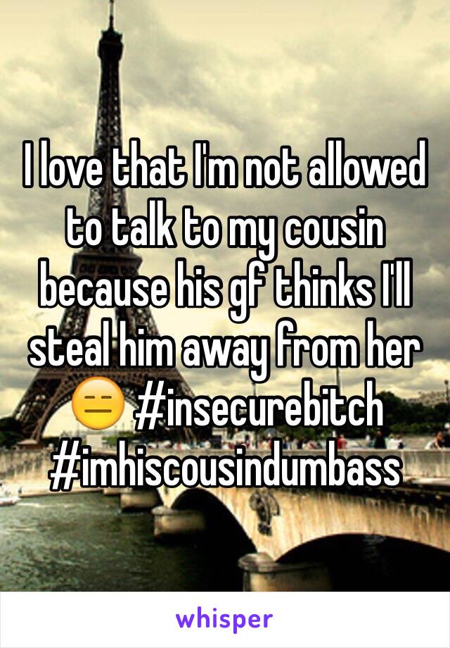 I love that I'm not allowed to talk to my cousin because his gf thinks I'll steal him away from her 😑 #insecurebitch #imhiscousindumbass