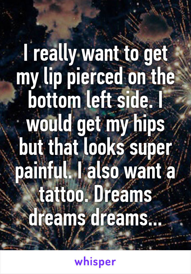 I really want to get my lip pierced on the bottom left side. I would get my hips but that looks super painful. I also want a tattoo. Dreams dreams dreams...