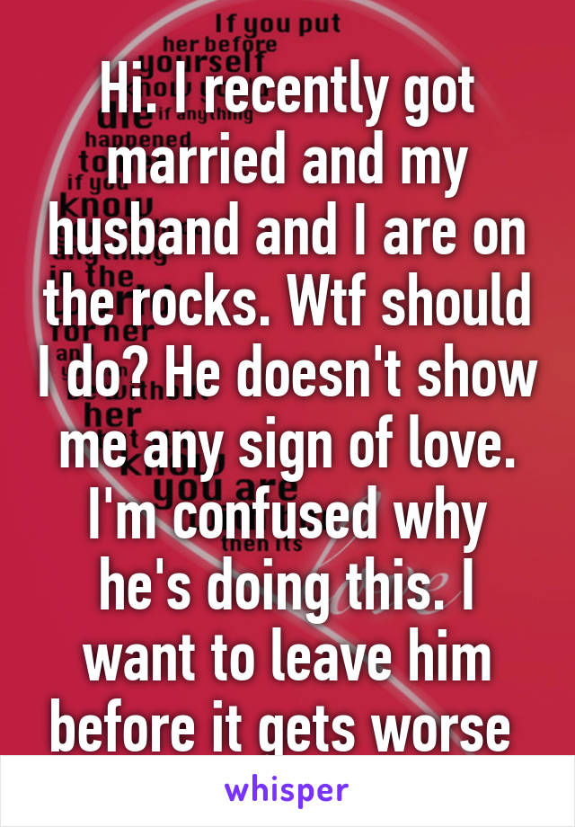 Hi. I recently got married and my husband and I are on the rocks. Wtf should I do? He doesn't show me any sign of love. I'm confused why he's doing this. I want to leave him before it gets worse 