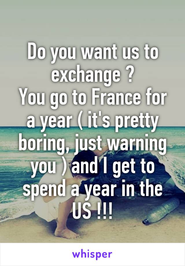 Do you want us to exchange ?
You go to France for a year ( it's pretty boring, just warning you ) and I get to spend a year in the US !!!