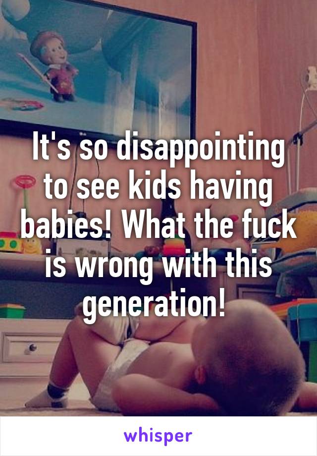 It's so disappointing to see kids having babies! What the fuck is wrong with this generation! 