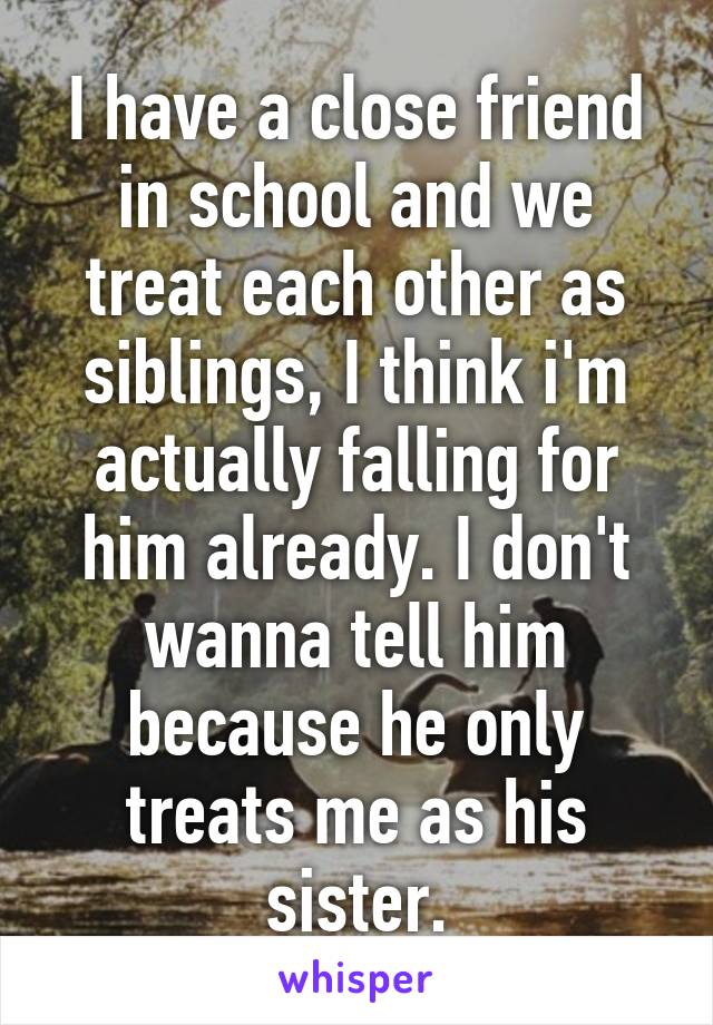 I have a close friend in school and we treat each other as siblings, I think i'm actually falling for him already. I don't wanna tell him because he only treats me as his sister.