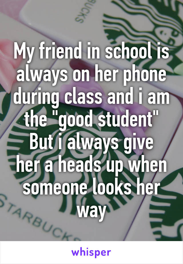 My friend in school is always on her phone during class and i am the "good student"
But i always give her a heads up when someone looks her way