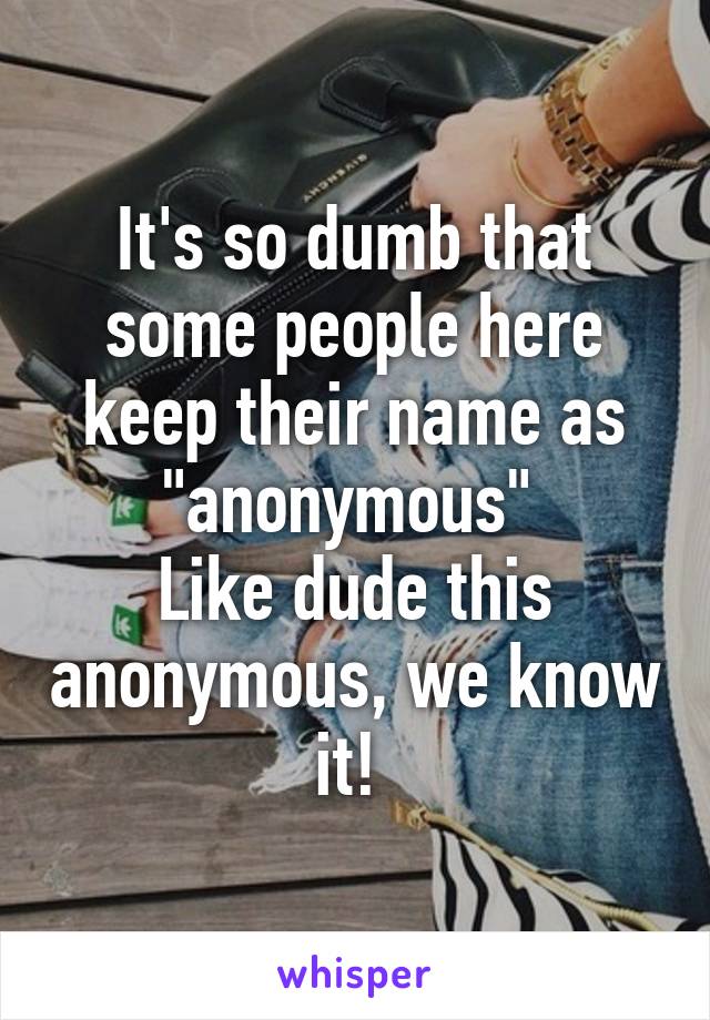 It's so dumb that some people here keep their name as "anonymous" 
Like dude this anonymous, we know it! 