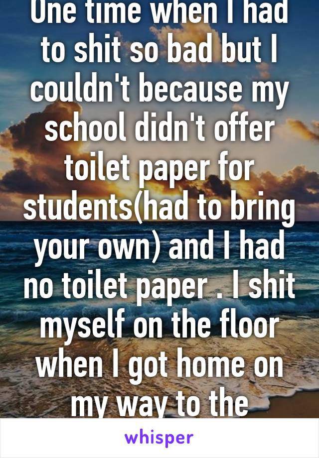 One time when I had to shit so bad but I couldn't because my school didn't offer toilet paper for students(had to bring your own) and I had no toilet paper . I shit myself on the floor when I got home on my way to the bathroom. 