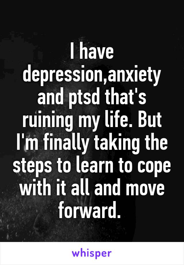 I have depression,anxiety and ptsd that's ruining my life. But I'm finally taking the steps to learn to cope with it all and move forward. 