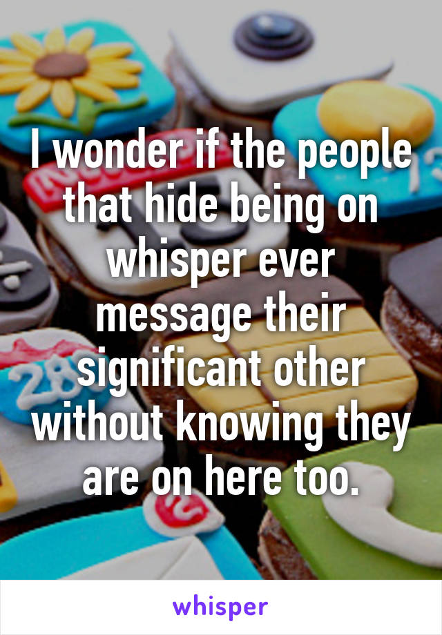 I wonder if the people that hide being on whisper ever message their significant other without knowing they are on here too.