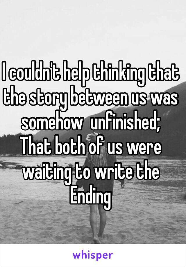 I couldn't help thinking that the story between us was somehow  unfinished;
That both of us were waiting to write the 
Ending