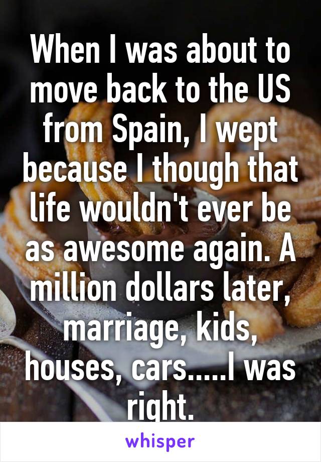 When I was about to move back to the US from Spain, I wept because I though that life wouldn't ever be as awesome again. A million dollars later, marriage, kids, houses, cars.....I was right.