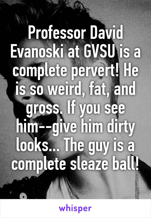 Professor David Evanoski at GVSU is a complete pervert! He is so weird, fat, and gross. If you see him--give him dirty looks... The guy is a complete sleaze ball! 