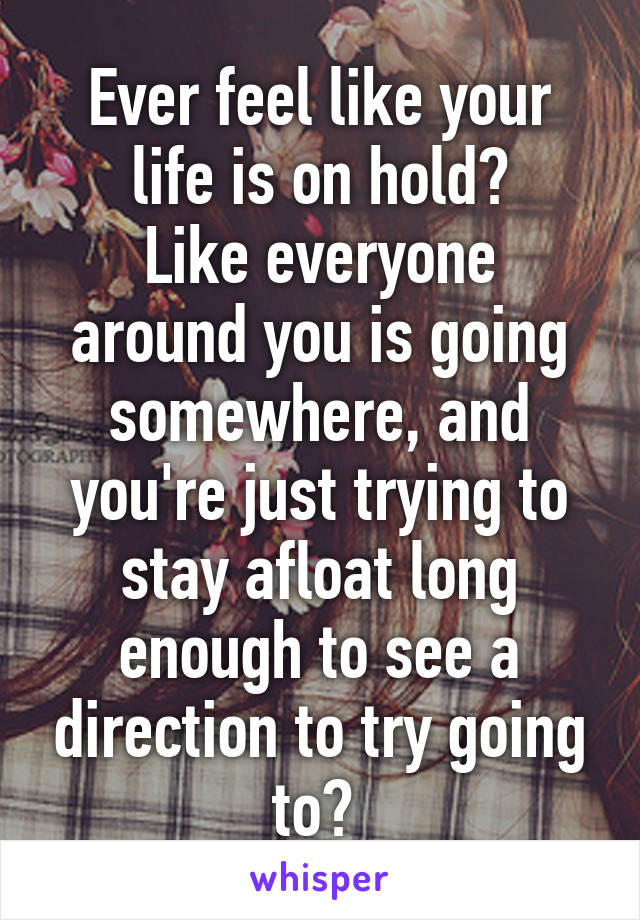 Ever feel like your life is on hold?
Like everyone around you is going somewhere, and you're just trying to stay afloat long enough to see a direction to try going to? 