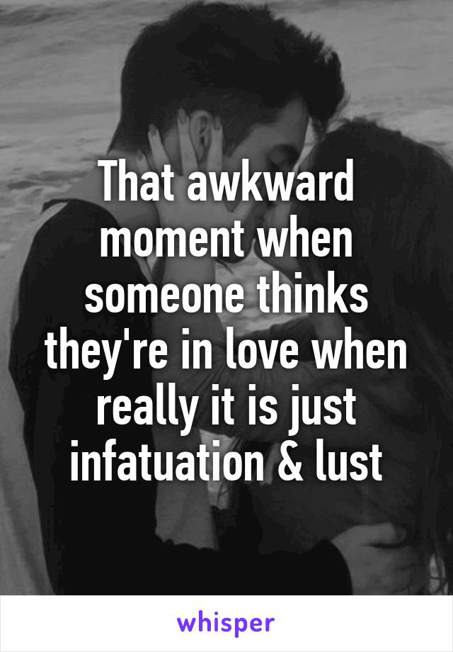 That awkward moment when someone thinks they're in love when really it is just infatuation & lust