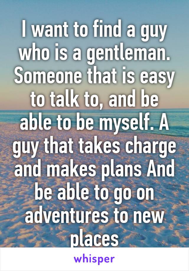 I want to find a guy who is a gentleman. Someone that is easy to talk to, and be able to be myself. A guy that takes charge and makes plans And be able to go on adventures to new places