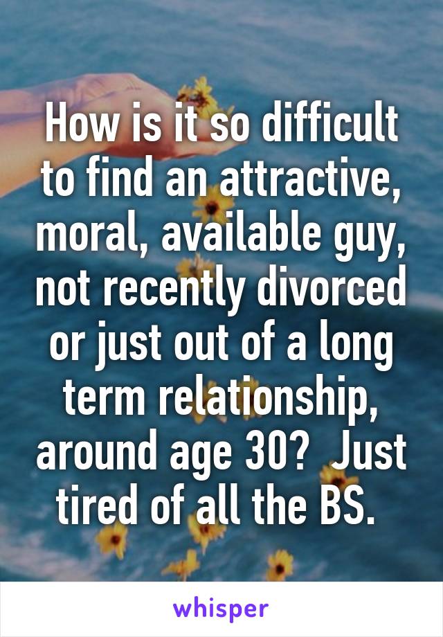 How is it so difficult to find an attractive, moral, available guy, not recently divorced or just out of a long term relationship, around age 30?  Just tired of all the BS. 