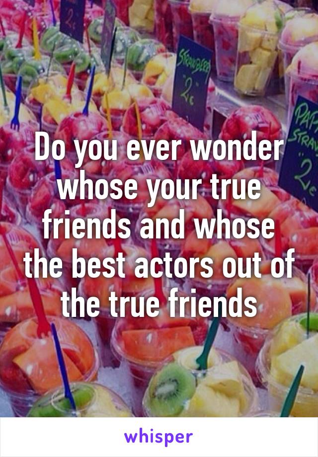 Do you ever wonder whose your true friends and whose the best actors out of the true friends