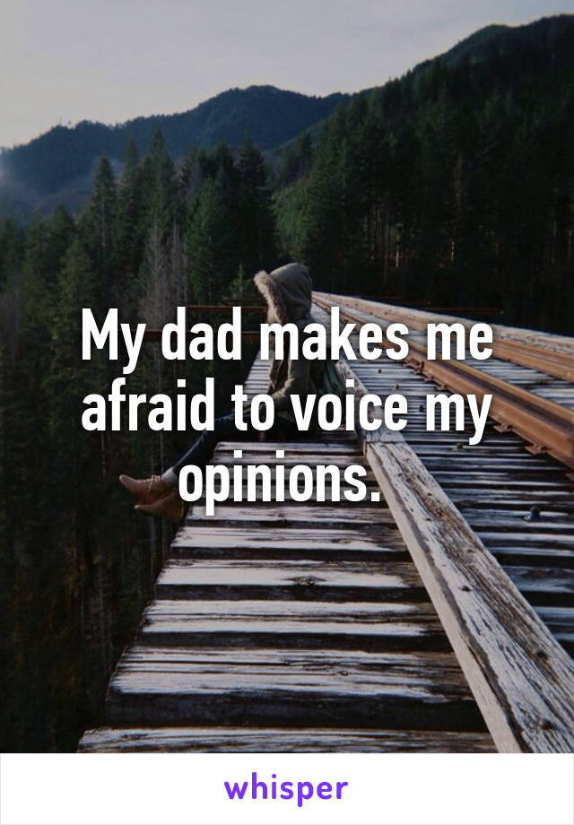 My dad makes me afraid to voice my opinions. 