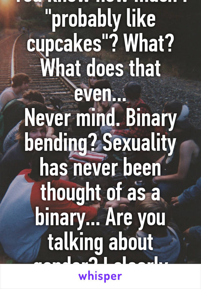 You know how much I "probably like cupcakes"? What? What does that even...
Never mind. Binary bending? Sexuality has never been thought of as a binary... Are you talking about gender? I clearly wrote sexuality.