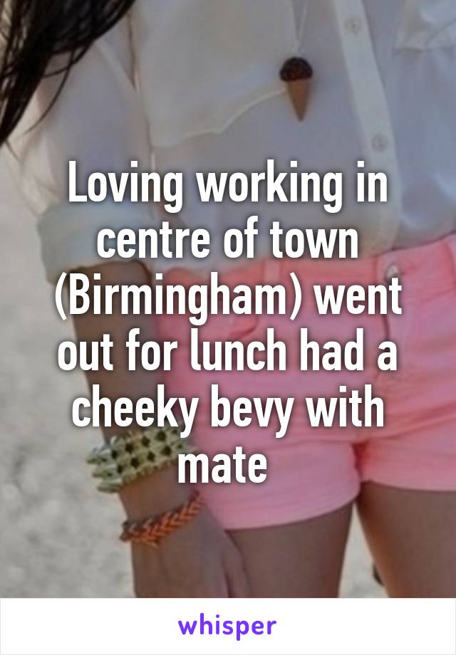 Loving working in centre of town (Birmingham) went out for lunch had a cheeky bevy with mate 