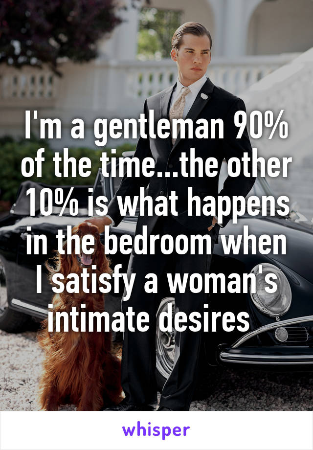 I'm a gentleman 90% of the time...the other 10% is what happens in the bedroom when I satisfy a woman's intimate desires  