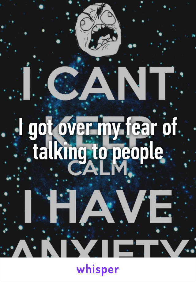 I got over my fear of talking to people