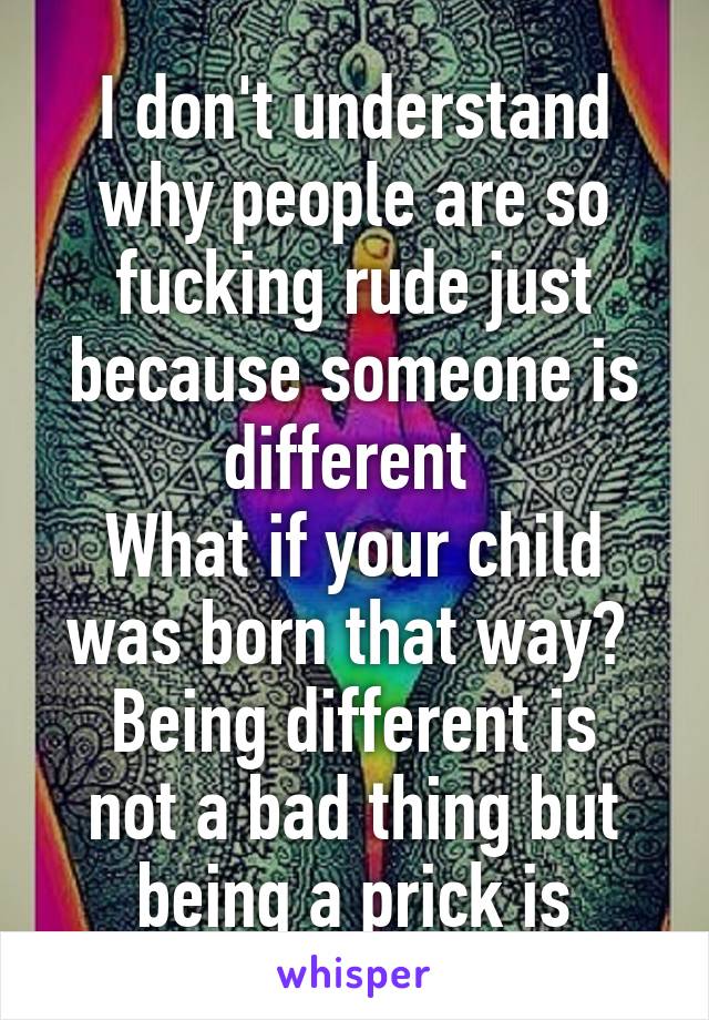 I don't understand why people are so fucking rude just because someone is different 
What if your child was born that way? 
Being different is not a bad thing but being a prick is