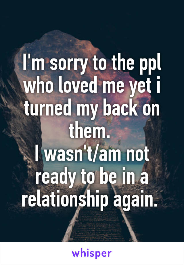 I'm sorry to the ppl who loved me yet i turned my back on them. 
I wasn't/am not ready to be in a relationship again. 