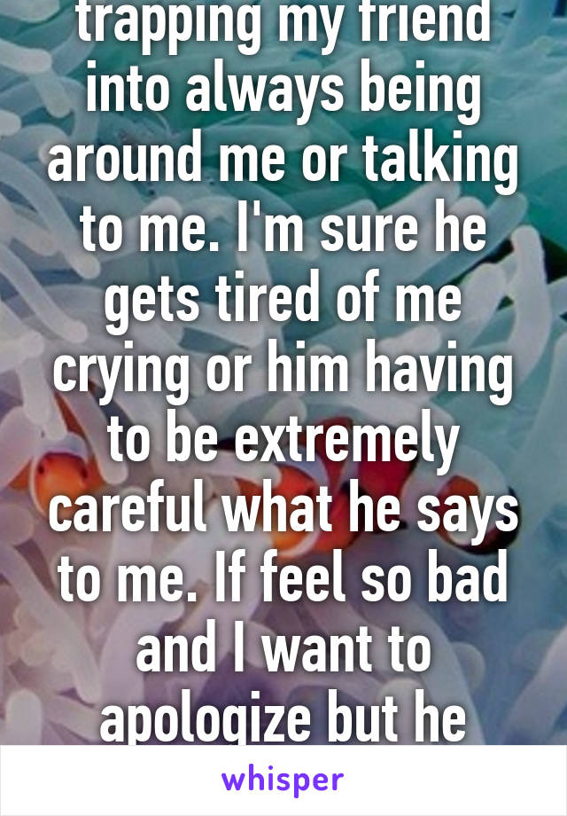 I feel as if I'm trapping my friend into always being around me or talking to me. I'm sure he gets tired of me crying or him having to be extremely careful what he says to me. If feel so bad and I want to apologize but he always says "don't be "