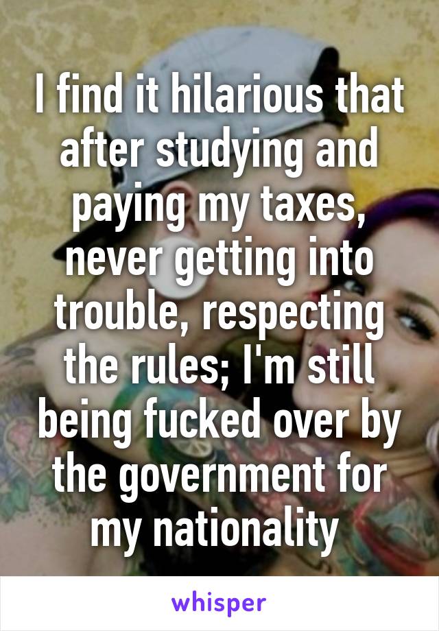 I find it hilarious that after studying and paying my taxes, never getting into trouble, respecting the rules; I'm still being fucked over by the government for my nationality 