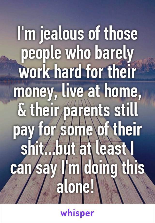 I'm jealous of those people who barely work hard for their money, live at home, & their parents still pay for some of their shit...but at least I can say I'm doing this alone! 