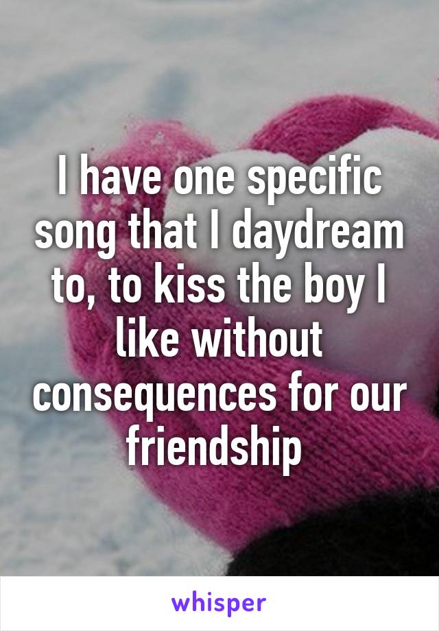 I have one specific song that I daydream to, to kiss the boy I like without consequences for our friendship 