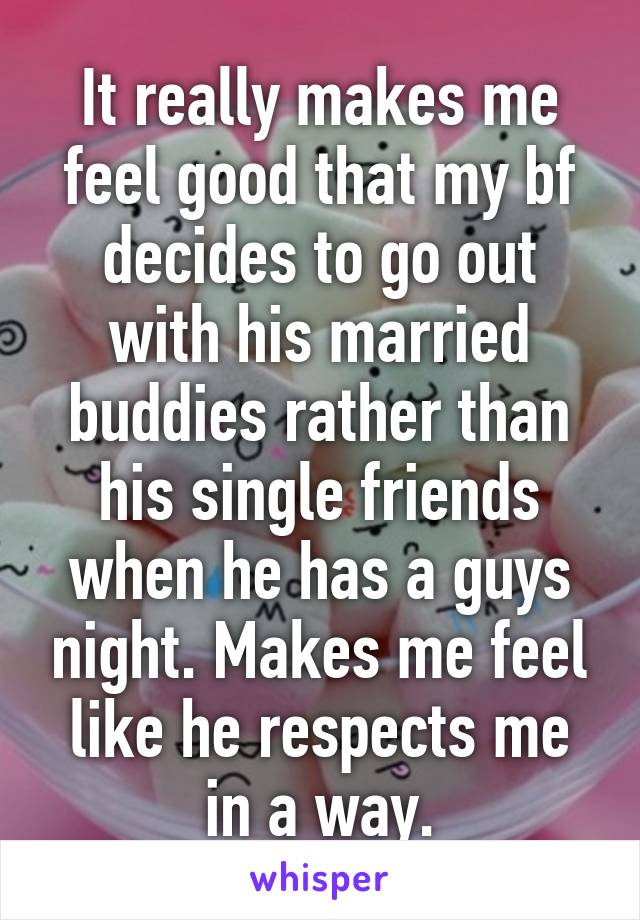 It really makes me feel good that my bf decides to go out with his married buddies rather than his single friends when he has a guys night. Makes me feel like he respects me in a way.