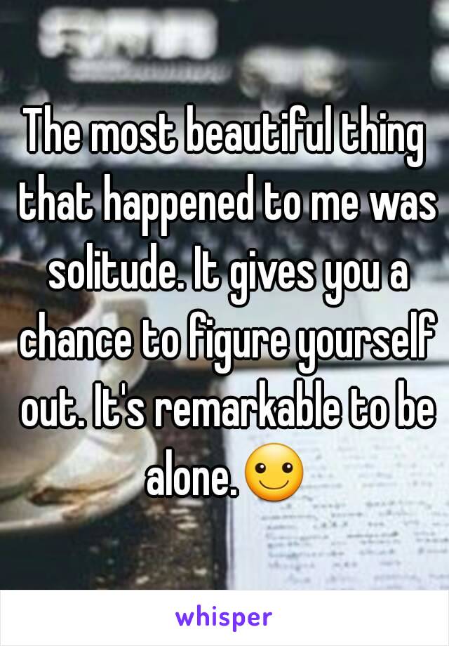 The most beautiful thing that happened to me was solitude. It gives you a chance to figure yourself out. It's remarkable to be alone.☺