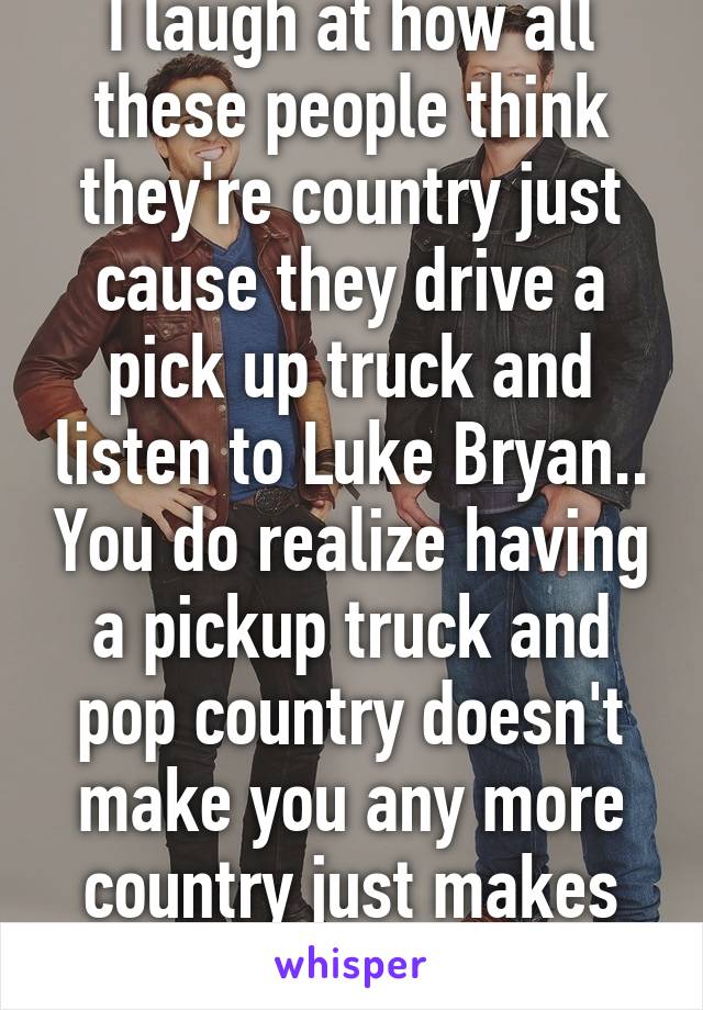 I laugh at how all these people think they're country just cause they drive a pick up truck and listen to Luke Bryan.. You do realize having a pickup truck and pop country doesn't make you any more country just makes you look like a tool