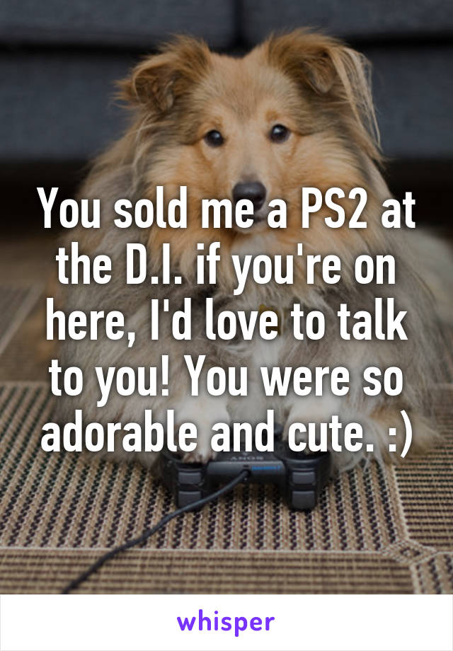 You sold me a PS2 at the D.I. if you're on here, I'd love to talk to you! You were so adorable and cute. :)