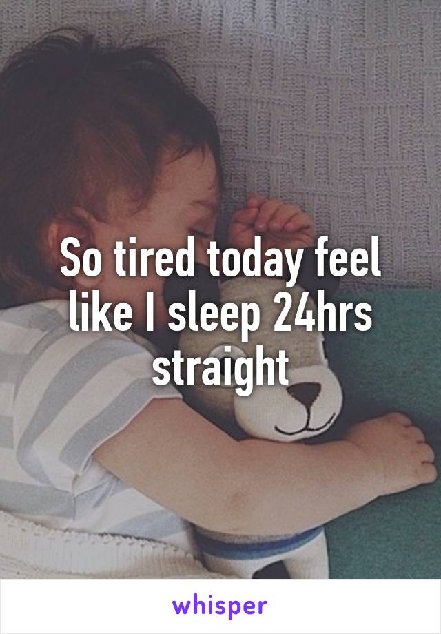 So tired today feel like I sleep 24hrs straight