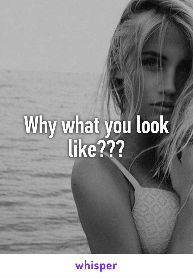 Why what you look like???